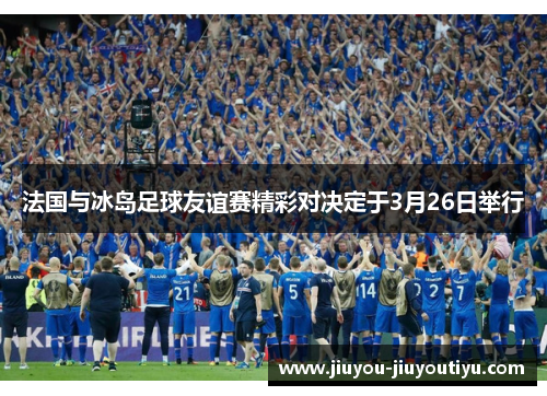 法国与冰岛足球友谊赛精彩对决定于3月26日举行