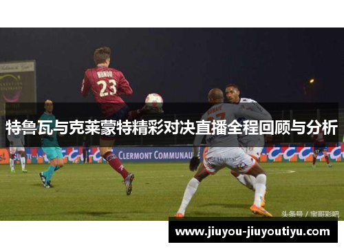 特鲁瓦与克莱蒙特精彩对决直播全程回顾与分析